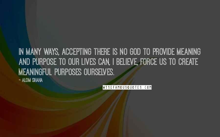 Alom Shaha Quotes: In many ways, accepting there is no God to provide meaning and purpose to our lives can, I believe, force us to create meaningful purposes ourselves.