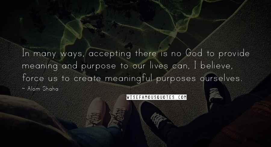 Alom Shaha Quotes: In many ways, accepting there is no God to provide meaning and purpose to our lives can, I believe, force us to create meaningful purposes ourselves.