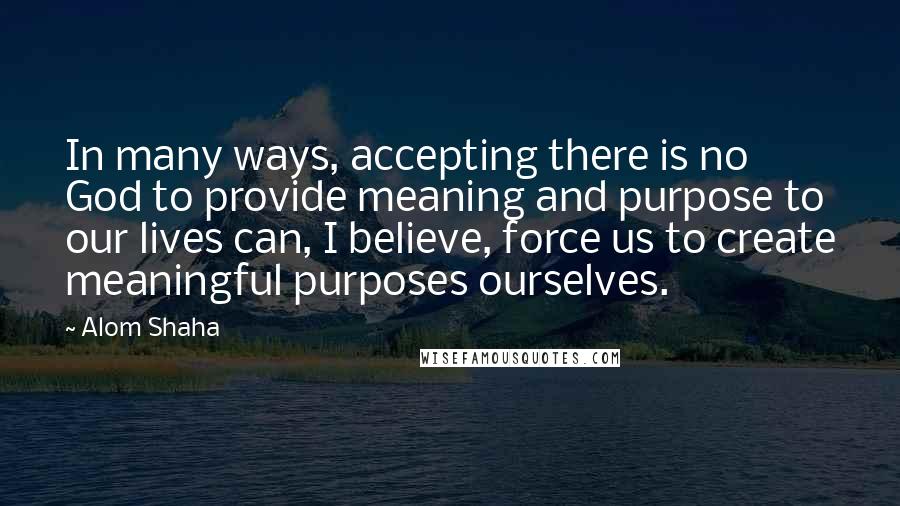 Alom Shaha Quotes: In many ways, accepting there is no God to provide meaning and purpose to our lives can, I believe, force us to create meaningful purposes ourselves.