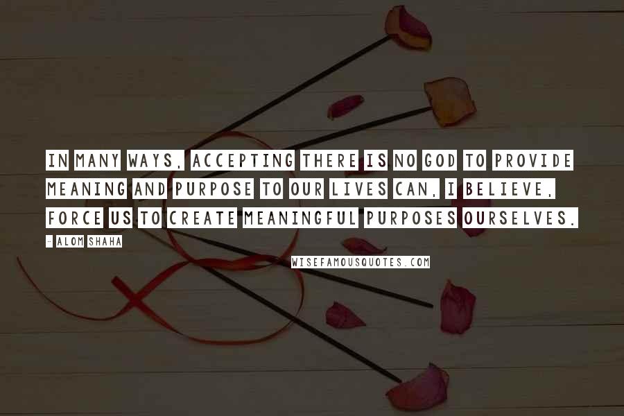 Alom Shaha Quotes: In many ways, accepting there is no God to provide meaning and purpose to our lives can, I believe, force us to create meaningful purposes ourselves.