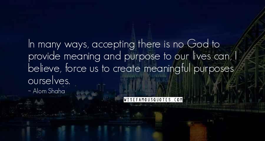 Alom Shaha Quotes: In many ways, accepting there is no God to provide meaning and purpose to our lives can, I believe, force us to create meaningful purposes ourselves.