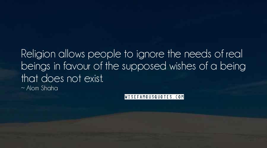 Alom Shaha Quotes: Religion allows people to ignore the needs of real beings in favour of the supposed wishes of a being that does not exist.