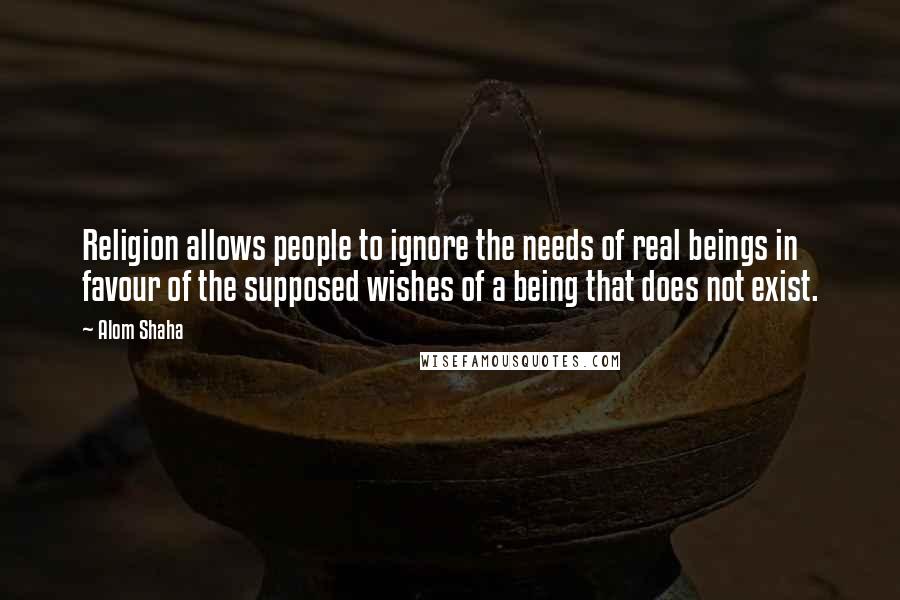 Alom Shaha Quotes: Religion allows people to ignore the needs of real beings in favour of the supposed wishes of a being that does not exist.