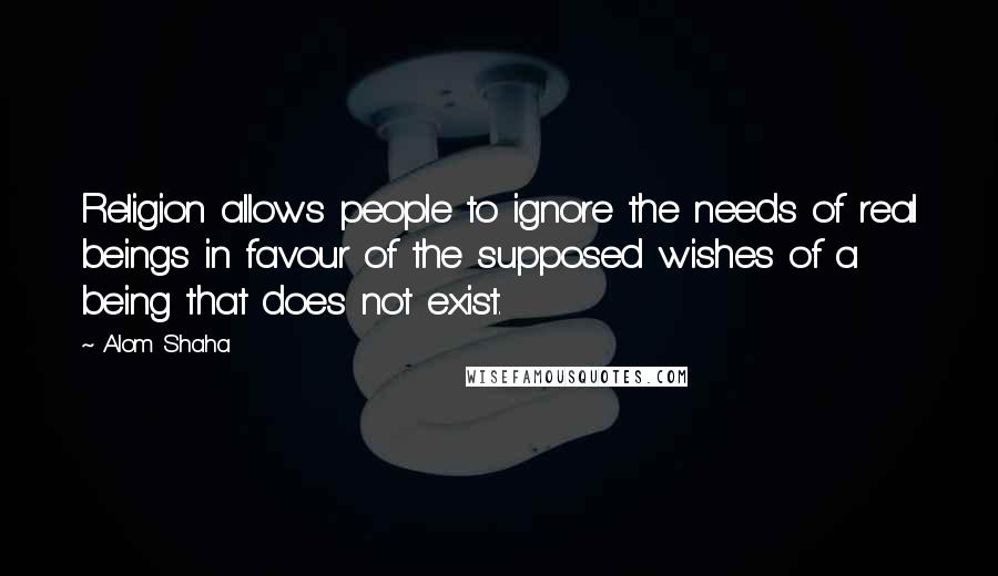 Alom Shaha Quotes: Religion allows people to ignore the needs of real beings in favour of the supposed wishes of a being that does not exist.
