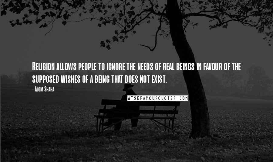 Alom Shaha Quotes: Religion allows people to ignore the needs of real beings in favour of the supposed wishes of a being that does not exist.