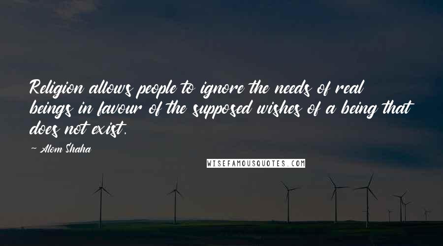 Alom Shaha Quotes: Religion allows people to ignore the needs of real beings in favour of the supposed wishes of a being that does not exist.