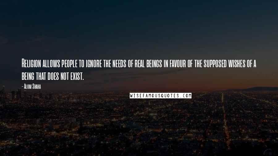 Alom Shaha Quotes: Religion allows people to ignore the needs of real beings in favour of the supposed wishes of a being that does not exist.