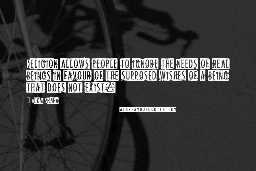 Alom Shaha Quotes: Religion allows people to ignore the needs of real beings in favour of the supposed wishes of a being that does not exist.