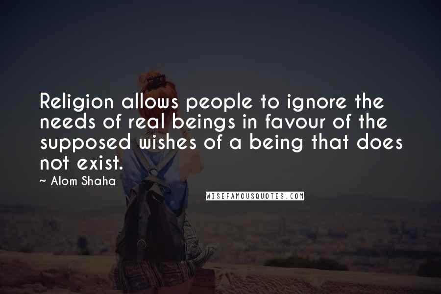 Alom Shaha Quotes: Religion allows people to ignore the needs of real beings in favour of the supposed wishes of a being that does not exist.