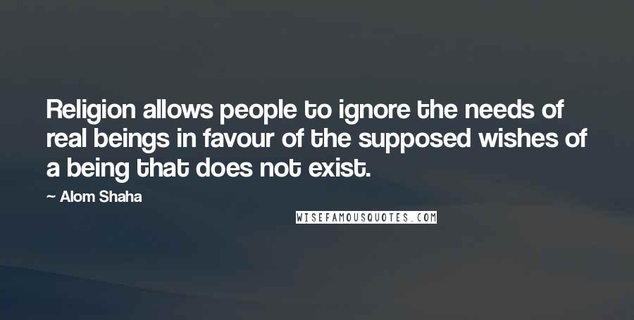 Alom Shaha Quotes: Religion allows people to ignore the needs of real beings in favour of the supposed wishes of a being that does not exist.