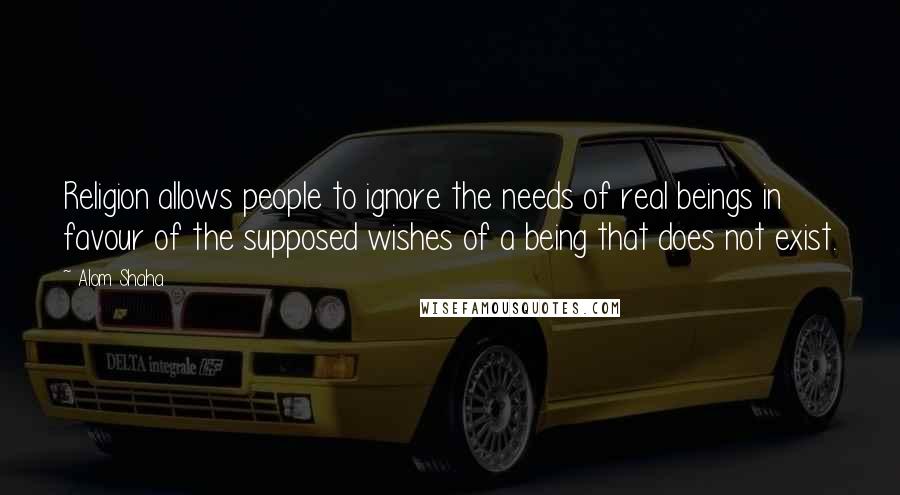 Alom Shaha Quotes: Religion allows people to ignore the needs of real beings in favour of the supposed wishes of a being that does not exist.