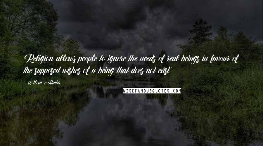 Alom Shaha Quotes: Religion allows people to ignore the needs of real beings in favour of the supposed wishes of a being that does not exist.