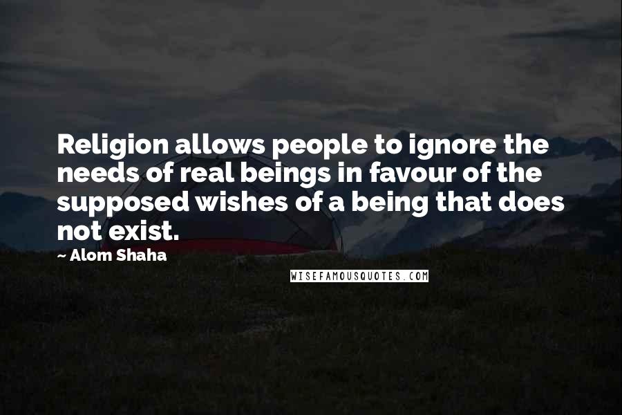 Alom Shaha Quotes: Religion allows people to ignore the needs of real beings in favour of the supposed wishes of a being that does not exist.