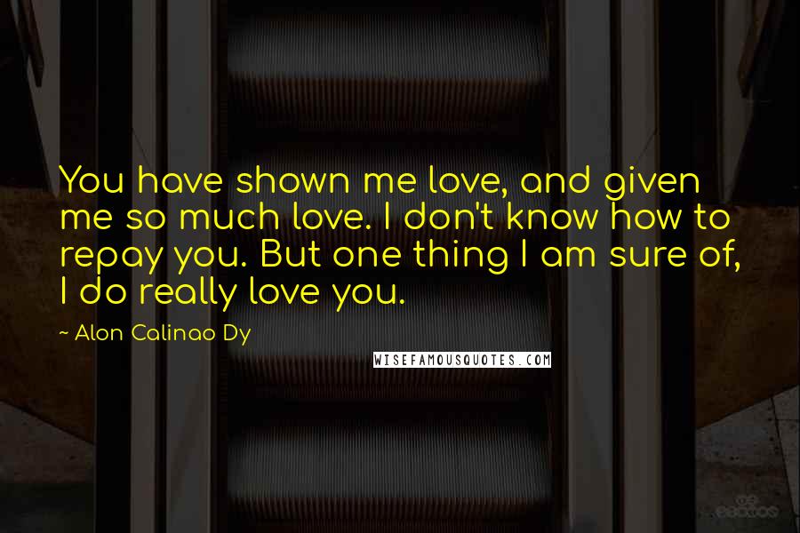Alon Calinao Dy Quotes: You have shown me love, and given me so much love. I don't know how to repay you. But one thing I am sure of, I do really love you.