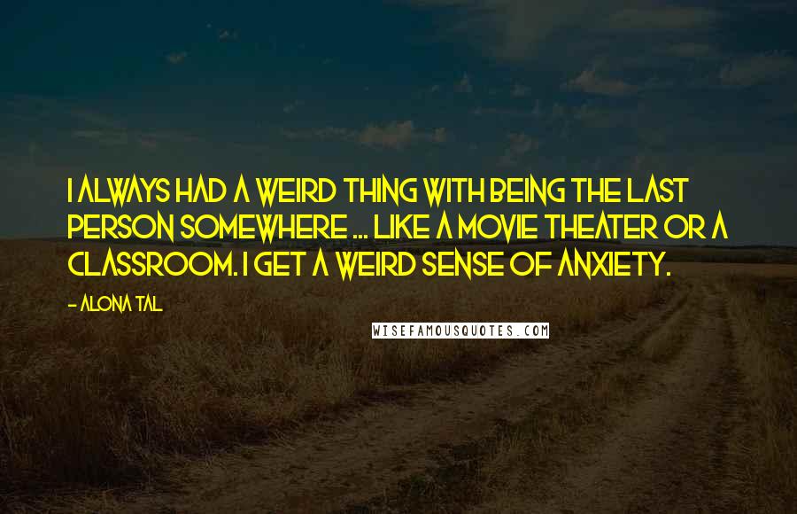 Alona Tal Quotes: I always had a weird thing with being the last person somewhere ... like a movie theater or a classroom. I get a weird sense of anxiety.