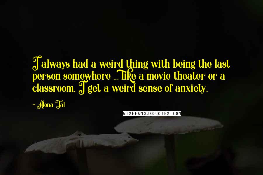 Alona Tal Quotes: I always had a weird thing with being the last person somewhere ... like a movie theater or a classroom. I get a weird sense of anxiety.