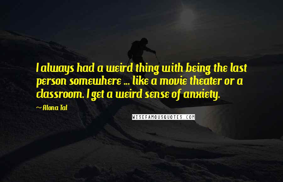 Alona Tal Quotes: I always had a weird thing with being the last person somewhere ... like a movie theater or a classroom. I get a weird sense of anxiety.