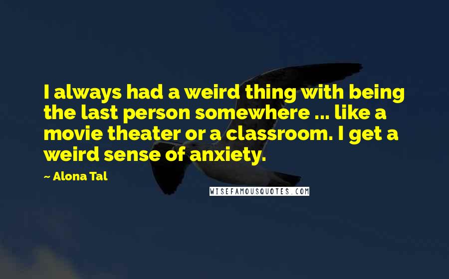 Alona Tal Quotes: I always had a weird thing with being the last person somewhere ... like a movie theater or a classroom. I get a weird sense of anxiety.