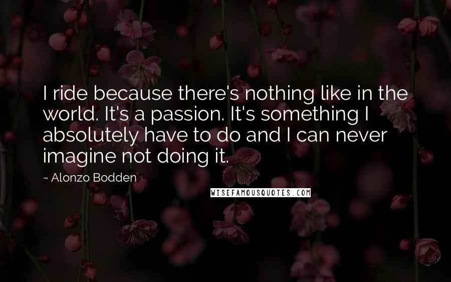 Alonzo Bodden Quotes: I ride because there's nothing like in the world. It's a passion. It's something I absolutely have to do and I can never imagine not doing it.