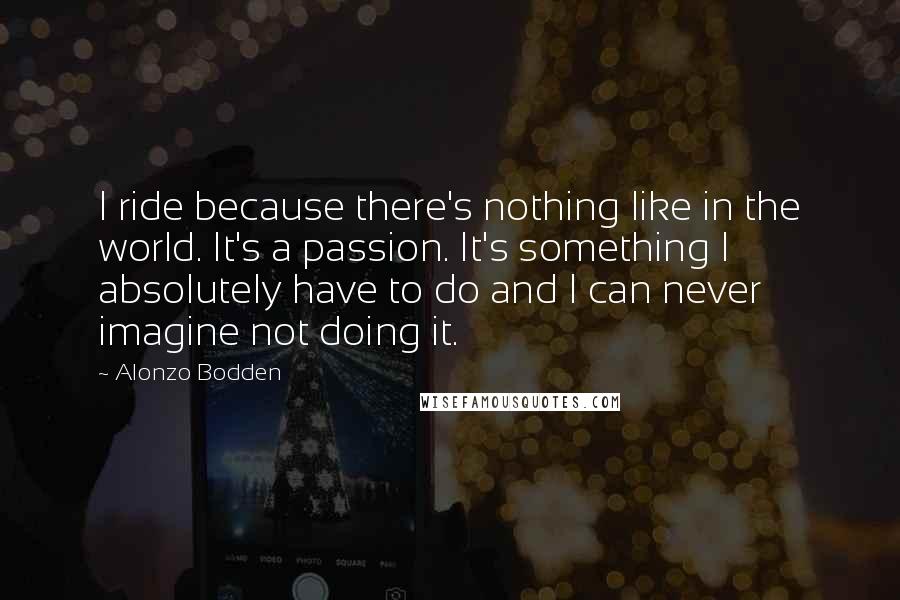 Alonzo Bodden Quotes: I ride because there's nothing like in the world. It's a passion. It's something I absolutely have to do and I can never imagine not doing it.