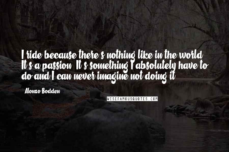 Alonzo Bodden Quotes: I ride because there's nothing like in the world. It's a passion. It's something I absolutely have to do and I can never imagine not doing it.