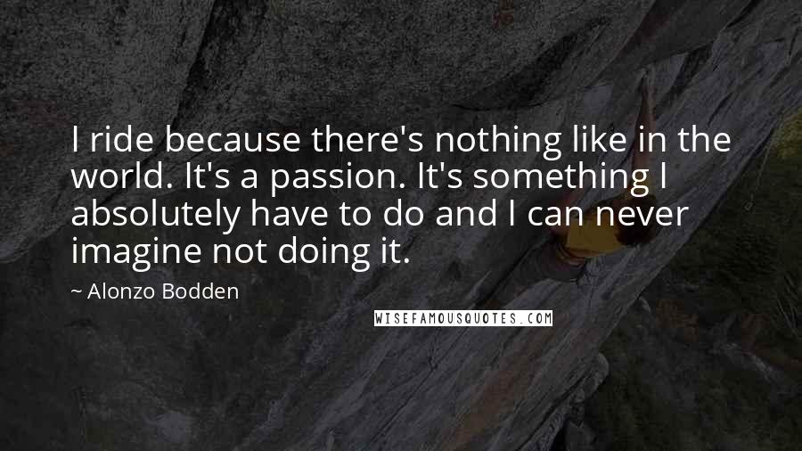 Alonzo Bodden Quotes: I ride because there's nothing like in the world. It's a passion. It's something I absolutely have to do and I can never imagine not doing it.