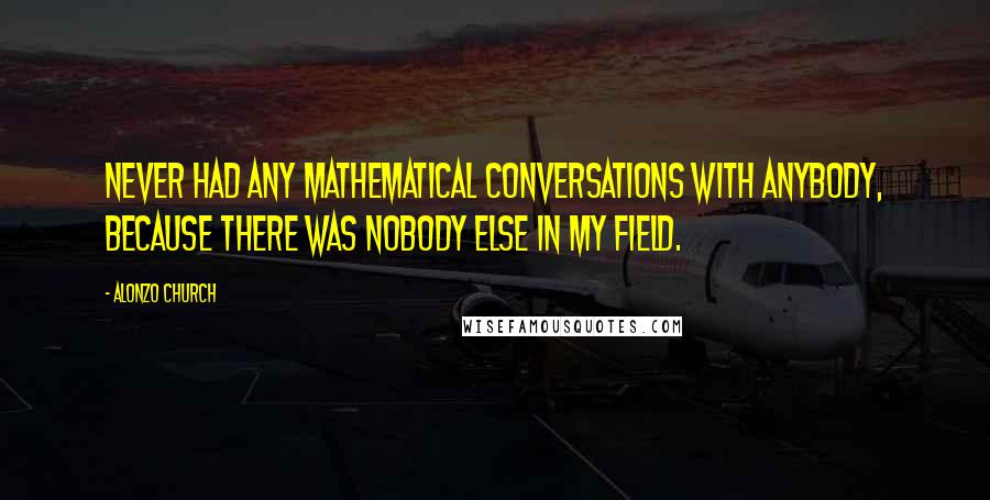 Alonzo Church Quotes: Never had any mathematical conversations with anybody, because there was nobody else in my field.