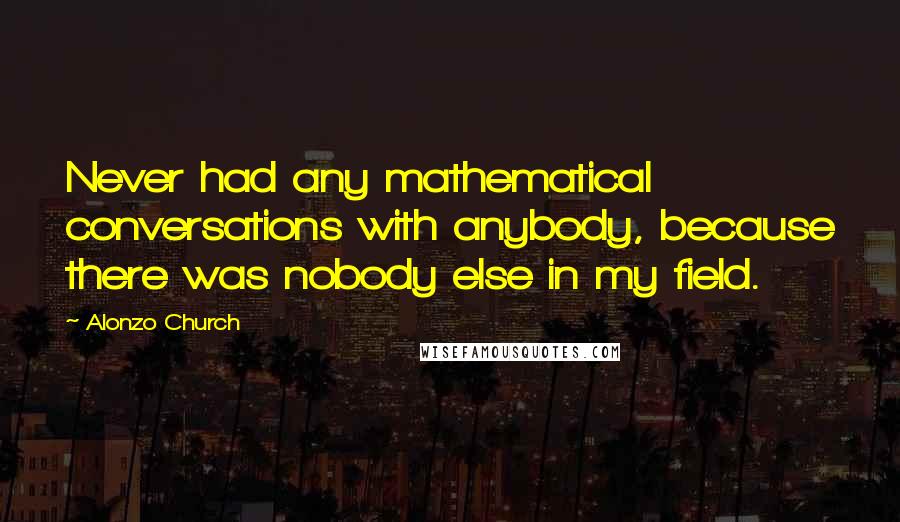 Alonzo Church Quotes: Never had any mathematical conversations with anybody, because there was nobody else in my field.