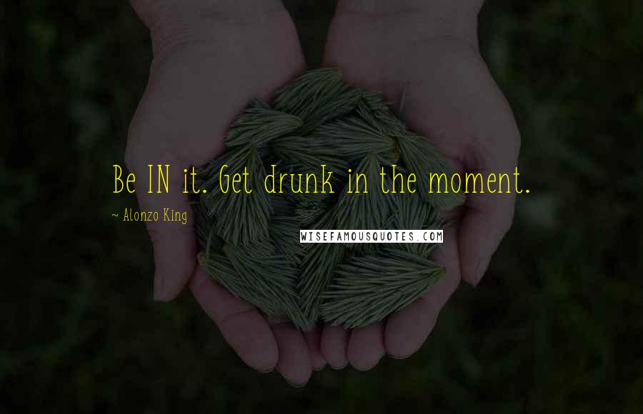 Alonzo King Quotes: Be IN it. Get drunk in the moment.