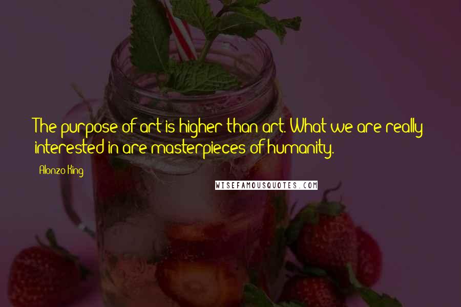 Alonzo King Quotes: The purpose of art is higher than art. What we are really interested in are masterpieces of humanity.