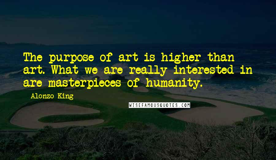 Alonzo King Quotes: The purpose of art is higher than art. What we are really interested in are masterpieces of humanity.