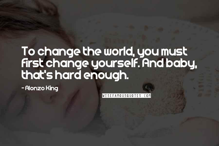 Alonzo King Quotes: To change the world, you must first change yourself. And baby, that's hard enough.