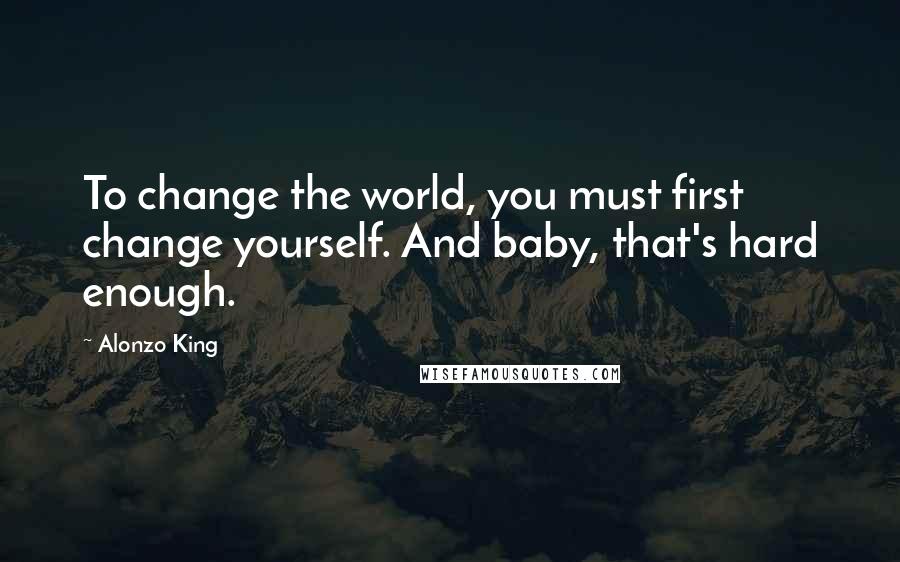 Alonzo King Quotes: To change the world, you must first change yourself. And baby, that's hard enough.