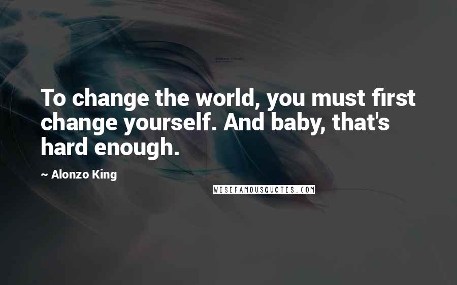 Alonzo King Quotes: To change the world, you must first change yourself. And baby, that's hard enough.