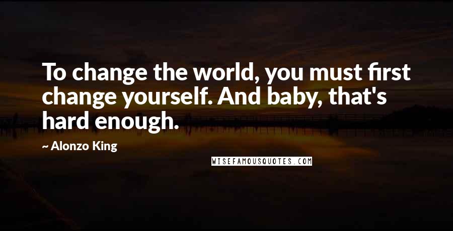 Alonzo King Quotes: To change the world, you must first change yourself. And baby, that's hard enough.