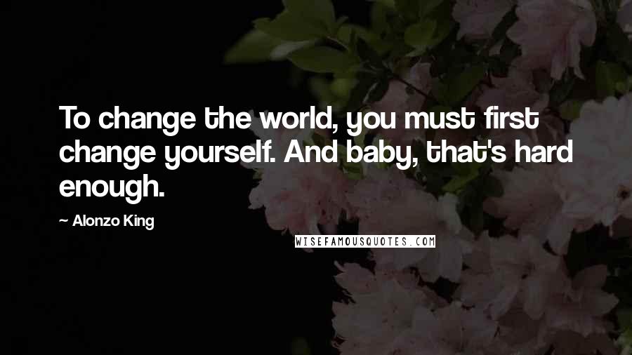 Alonzo King Quotes: To change the world, you must first change yourself. And baby, that's hard enough.