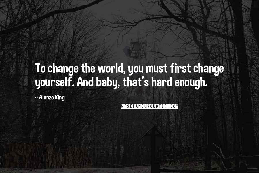 Alonzo King Quotes: To change the world, you must first change yourself. And baby, that's hard enough.