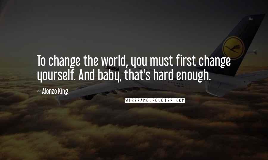 Alonzo King Quotes: To change the world, you must first change yourself. And baby, that's hard enough.