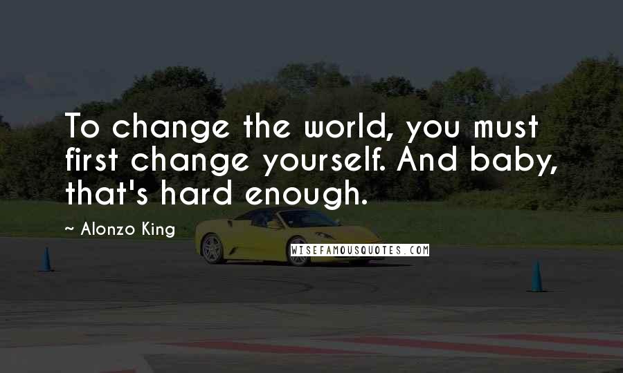 Alonzo King Quotes: To change the world, you must first change yourself. And baby, that's hard enough.