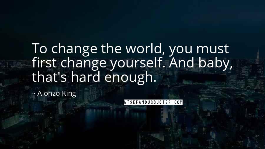 Alonzo King Quotes: To change the world, you must first change yourself. And baby, that's hard enough.