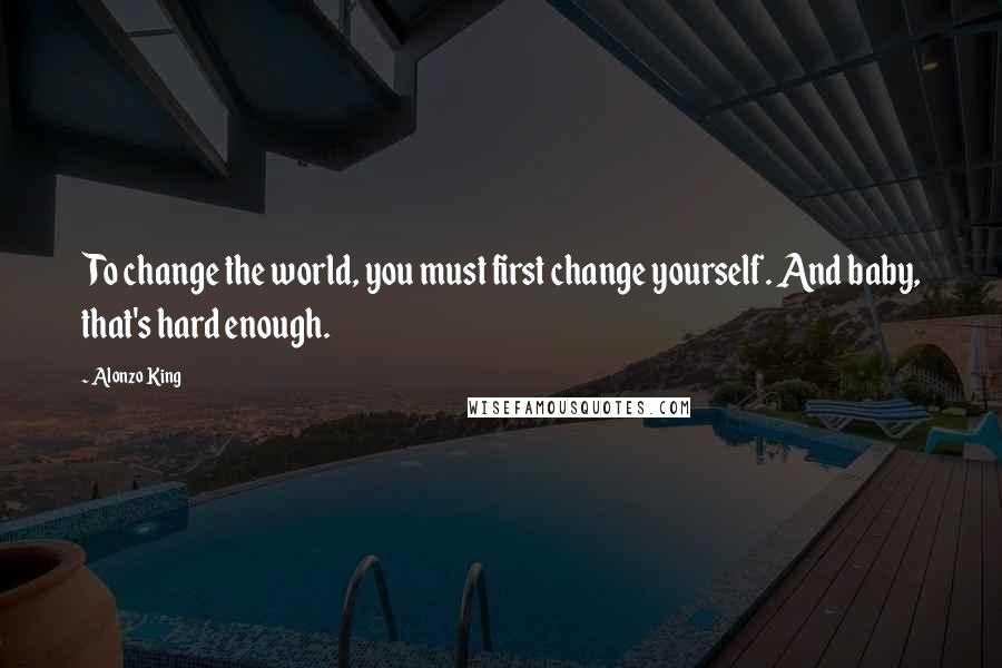 Alonzo King Quotes: To change the world, you must first change yourself. And baby, that's hard enough.