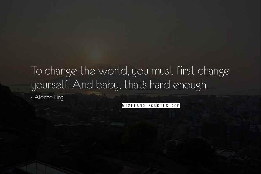 Alonzo King Quotes: To change the world, you must first change yourself. And baby, that's hard enough.