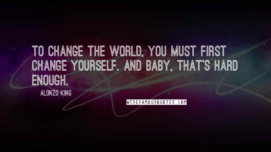 Alonzo King Quotes: To change the world, you must first change yourself. And baby, that's hard enough.