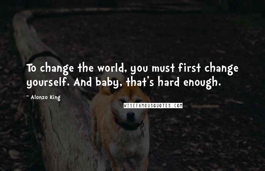 Alonzo King Quotes: To change the world, you must first change yourself. And baby, that's hard enough.