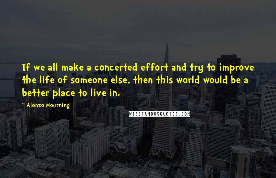 Alonzo Mourning Quotes: If we all make a concerted effort and try to improve the life of someone else, then this world would be a better place to live in.