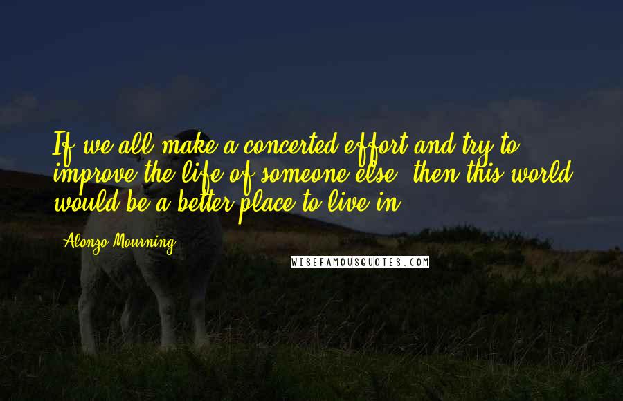 Alonzo Mourning Quotes: If we all make a concerted effort and try to improve the life of someone else, then this world would be a better place to live in.