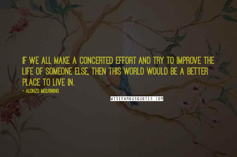 Alonzo Mourning Quotes: If we all make a concerted effort and try to improve the life of someone else, then this world would be a better place to live in.