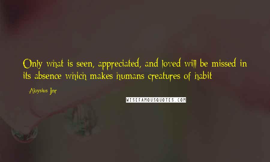 Aloysius Jnr Quotes: Only what is seen, appreciated, and loved will be missed in its absence which makes humans creatures of habit