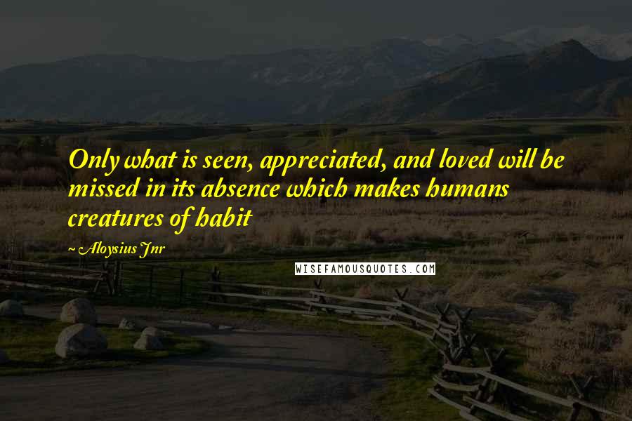 Aloysius Jnr Quotes: Only what is seen, appreciated, and loved will be missed in its absence which makes humans creatures of habit