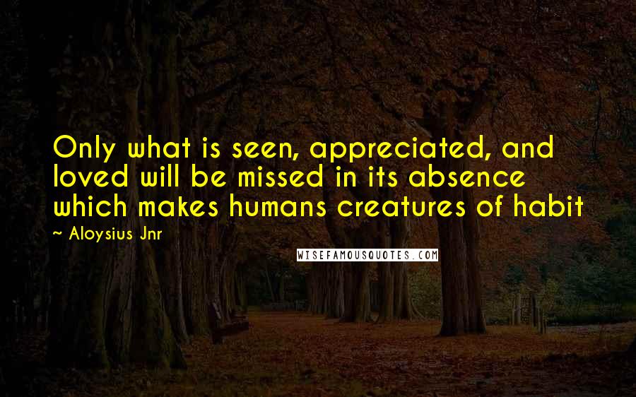 Aloysius Jnr Quotes: Only what is seen, appreciated, and loved will be missed in its absence which makes humans creatures of habit